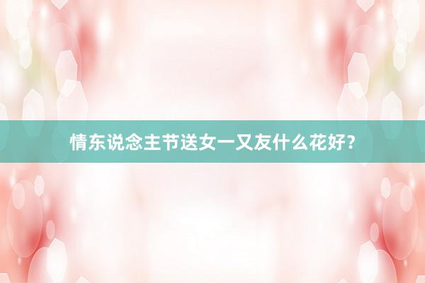 情东说念主节送女一又友什么花好?